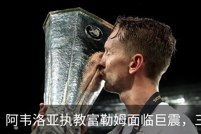 阿韦洛亚执教富勒姆面临巨震，三战全败降级危机逼近